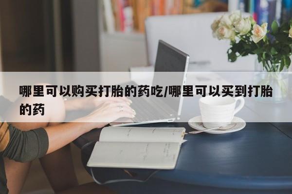 药流药网上购买哪里可以购买打胎的药吃/哪里可以买到打胎的药