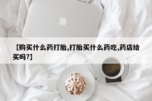药流药网上购买【购买什么药打胎,打胎买什么药吃,药店给买吗?】