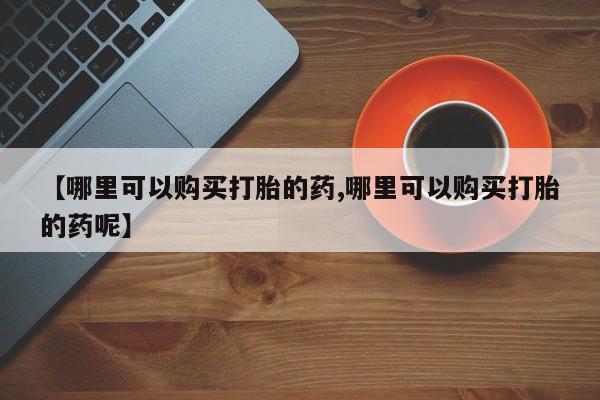 药流药网上购买【哪里可以购买打胎的药,哪里可以购买打胎的药呢】