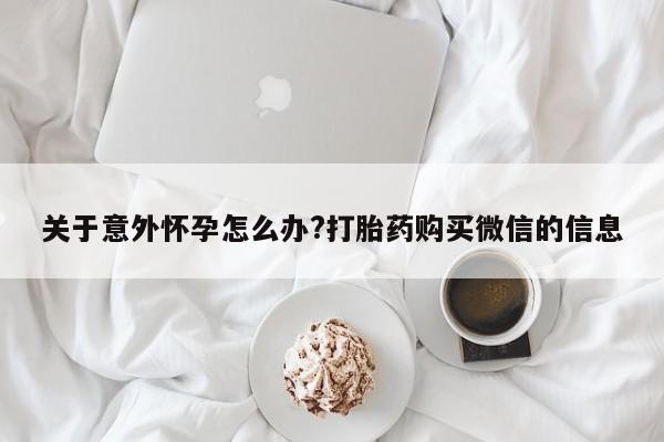 药流药网上购买关于意外怀孕怎么办?打胎药购买微信的信息