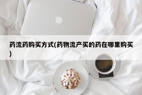 药流药网上购买药流药购买方式(药物流产买的药在哪里购买)