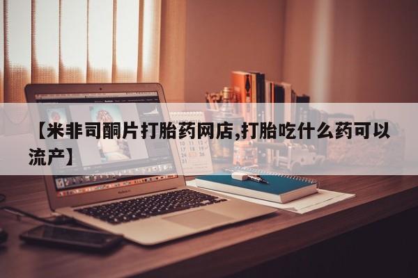 药流药网上购买【米非司酮片打胎药网店,打胎吃什么药可以流产】