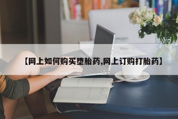 药流药网上购买【网上如何购买堕胎药,网上订购打胎药】